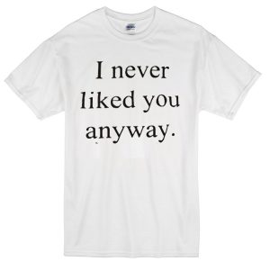 i never liked you anyway T-Shirt