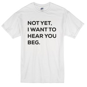 not-yet-i-want-to-hear-beg-you-custom-tshirt