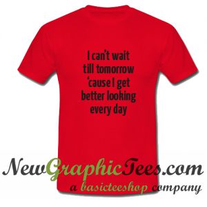 I Can't Wait Till Tomorrow Cause I Get Better Looking Every Day T Shirt