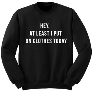 Hey at Least I put on Clothes today Sweatshirt